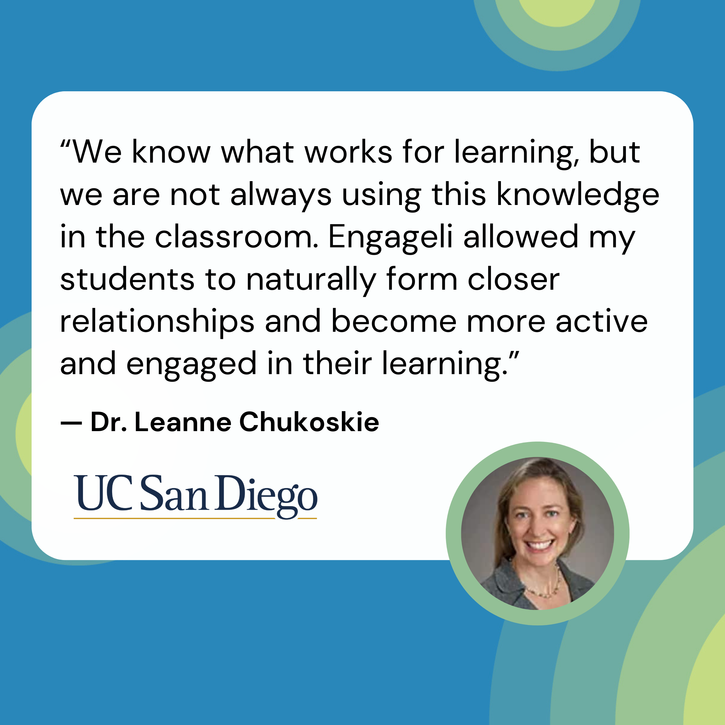 “We know what works for learning, but we are not always using this knowledge in the classroom. Engageli allowed my students to naturally form closer relationships and become more active and engage